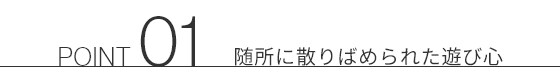 POINT 01 随所に散りばめられた遊び心