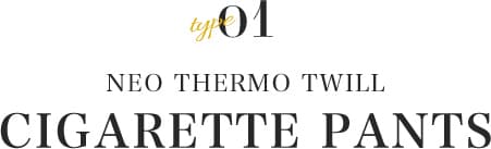type01 NEO THERMO TWILL  CIGARETTE PANTS