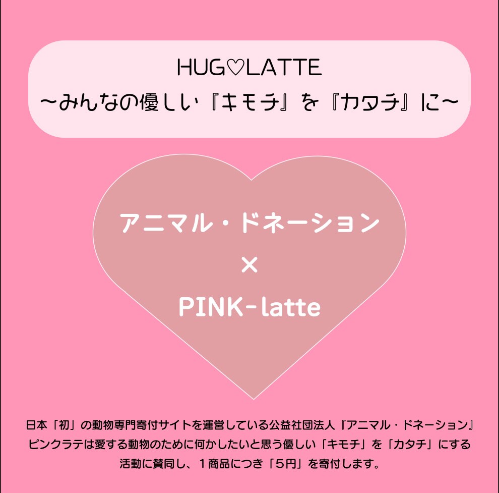 アニマル・ドネーション×PINK-latte 日本「初」の動物専門寄付サイトを運営している公益社団法人「アニマル・ドネーション」ピンクラテは愛する動物のために何かしたいと思う優しい「キモチ」を「カタチ」にする活動に賛同し、1商品につき「5円」を寄付します。