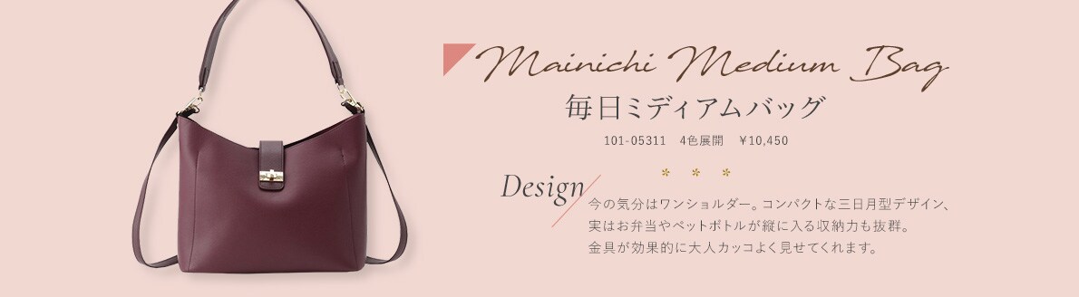 Mainichi Medium Bag 毎日ミディアムバッグ 101-05311　4色展開　￥10,450 今の気分はワンショルダー。コンパクトな三日月型デザイン、実はお弁当やペットボトルが縦に入る収納力も抜群。金具が効果的に大人カッコよく見せてくれます。