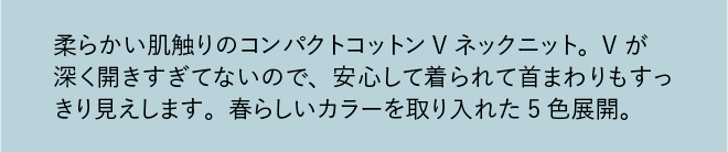 柔らかい肌触りのコンパクトコットンVネックニット。Vが深く開きすぎてないので、安心して着られて首まわりもすっきり見えします。春らしいカラーを取り入れた5色展開。