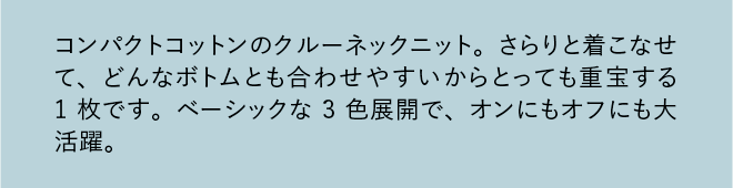 コンパクトコットンのクルーネックニット。さらりと着こなせて、どんなボトムとも合わせやすいからとっても重宝する1枚です。ベーシックな3色展開で、オンにもオフにも大活躍。