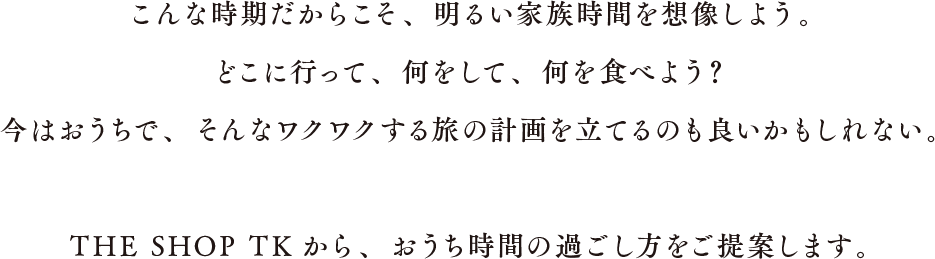 こんな時期だからこそ、明るい家族時間を想像しよう。どこに行って、何をして、何を食べよう?今はおうちで、そんなワクワクする旅の計画を立てるのも良いかもしれない。THE SHOP TKから、おうち時間の過ごし方をご提案します。