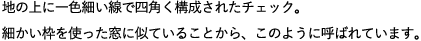 地の上に一色細い線で四角く構成されたチェック。細かい枠を使った窓に似ていることから、このように呼ばれています。