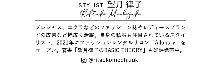 Stylist 望月 律子 Ritsuko Mochizuki プレシャス、エクラなどのファッション誌やレディースブランドの広告など幅広く活躍。自身の私服も注目されているスタイリスト。2021年にファッションレンタルサロン「Allons-y」をオープン。著書『望月律子のBASIC THEORY』も好評発売中。@ritsukomochizuki