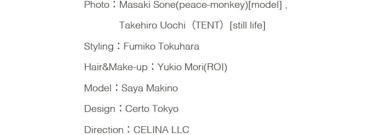Photo：Masaki Sone(peace-monkey)[model] , Takehiro Uochi（TENT）[still life] Styling：Fumiko Tokuhara Hair&Make-up：Yukio Mori(ROI) Model：Saya Makino Design：Certo Tokyo Direction：CELINA LLC