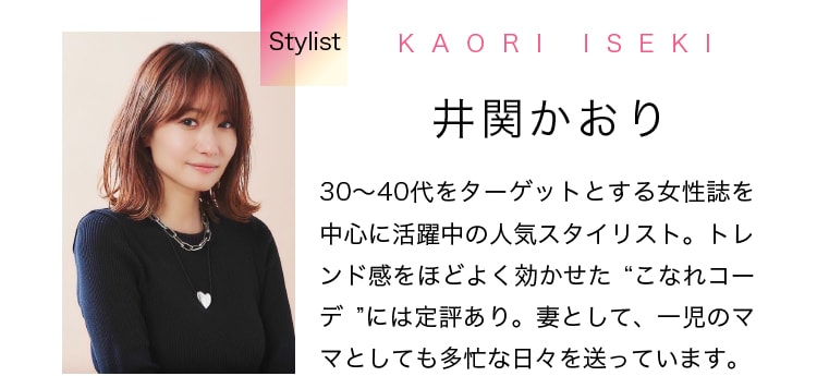 Stylist KAORI ISEKI 井関かおり 30～40代をターゲットとする女性誌を中心に活躍中の人気スタイリスト。トレンド感をほどよく効かせた“こなれコーデ”には定評あり。妻として、一児のママとしても多忙な日々を送っています。
