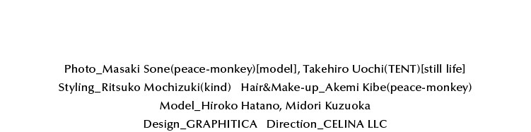 Photo_Masaki Sone(peace-monkey)[model], Takehiro Uochi(TENT)[still life] Styling_Ritsuko Mochizuki(kind) Hair&Make-up_Akemi Kib(peace-monkey)         Model_Hiroko Hatano, Midori Kuzuoka Design_GRAPHITICA Direction_CELINA LLC