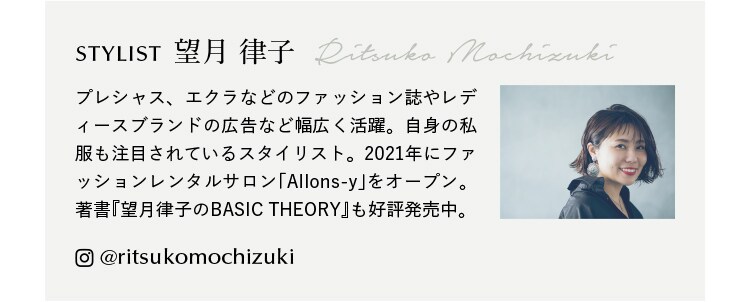 STYLIST 望月 律子 Ritsuko Mochizuki プレシャス、エクラなどのファッション誌やレディースブランドの広告など幅広く活躍。自身の私服も注目されているスタイリスト。2021年にファッションレンタルサロン｢Allons-y｣をオープン。著書『望月律子のBASIC THEORY』も好評発売中。@ritsukomochizuki