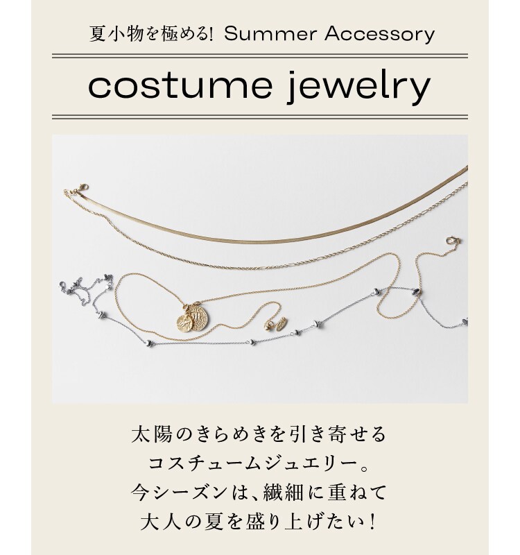 夏小物を極める！ Summer Accessory costume jewelry 太陽のきらめきを引き寄せる コスチュームジュエリー。 今シーズンは、繊細に重ねて 大人の夏を盛り上げたい！