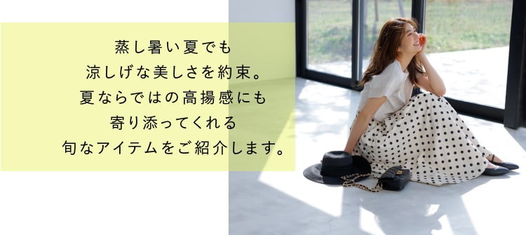 蒸し暑い夏でも涼しげな美しさを約束。夏ならではの高揚感にも寄り添ってくれる旬なアイテムをご紹介します。