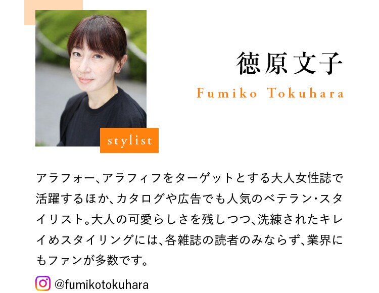 stylist 徳原文子 Fumiko Tokuhara アラフォー、アラフィフをターゲットとする大人女性誌で活躍するほか、カタログや広告でも人気のベテラン・スタイリスト。大人の可愛らしさを残しつつ、洗練されたキレイめスタイリングには、各雑誌の読者のみならず、業界にもファンが多数です。 @fumikotokuhara